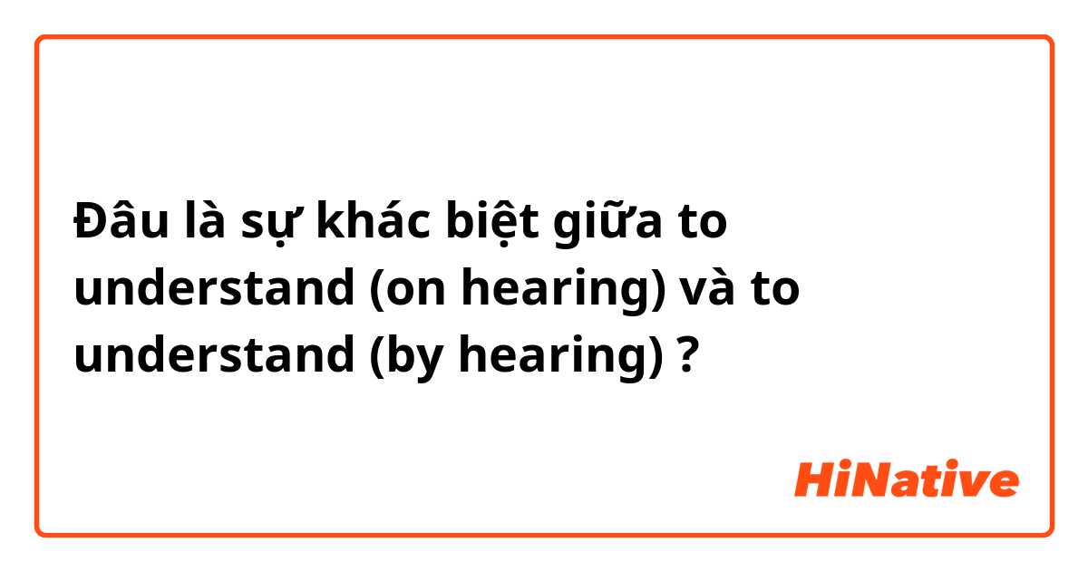 Đâu là sự khác biệt giữa to understand (on hearing) và to understand (by hearing) ?