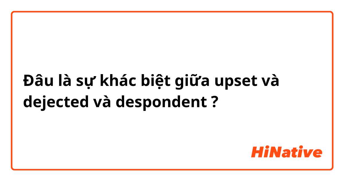 Đâu là sự khác biệt giữa upset và dejected và despondent ?