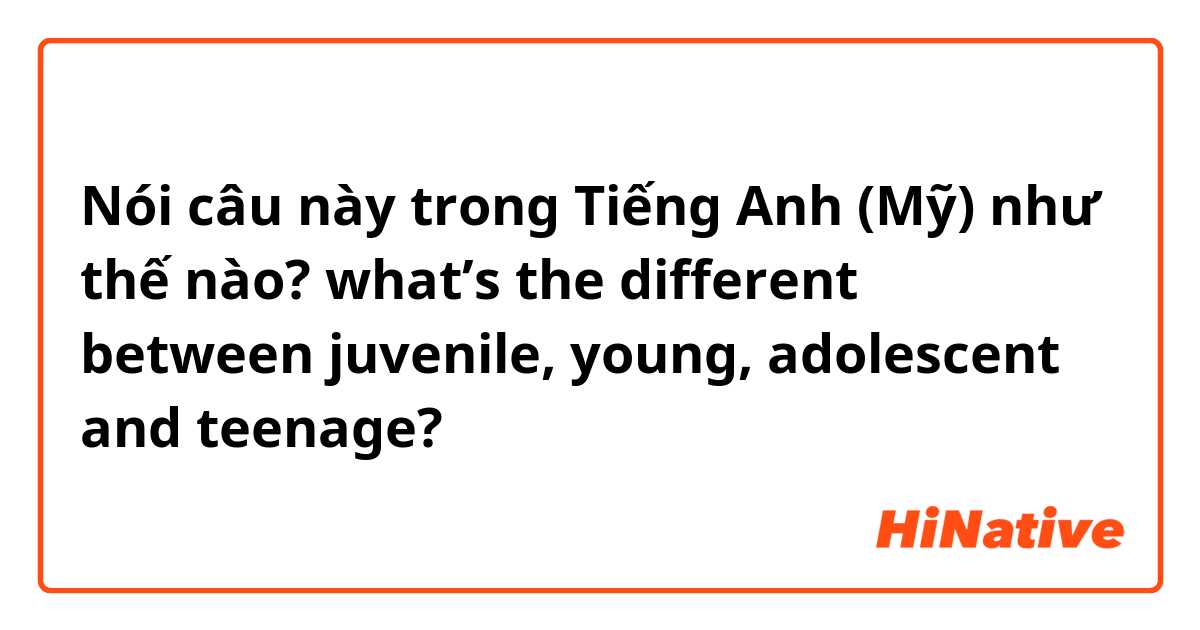 Nói câu này trong Tiếng Anh (Mỹ) như thế nào? what’s the different between juvenile, young, adolescent and teenage? 