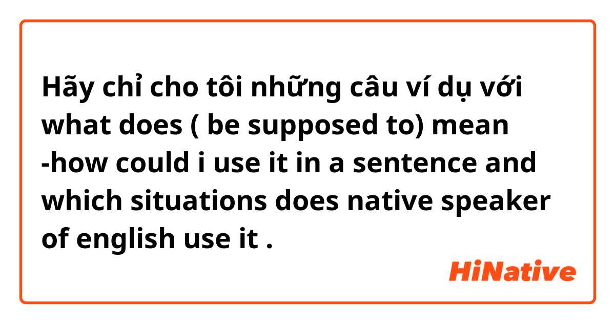 Hãy chỉ cho tôi những câu ví dụ với what does ( be supposed to) mean -how could i use it in a sentence and which situations does native speaker of english use it .