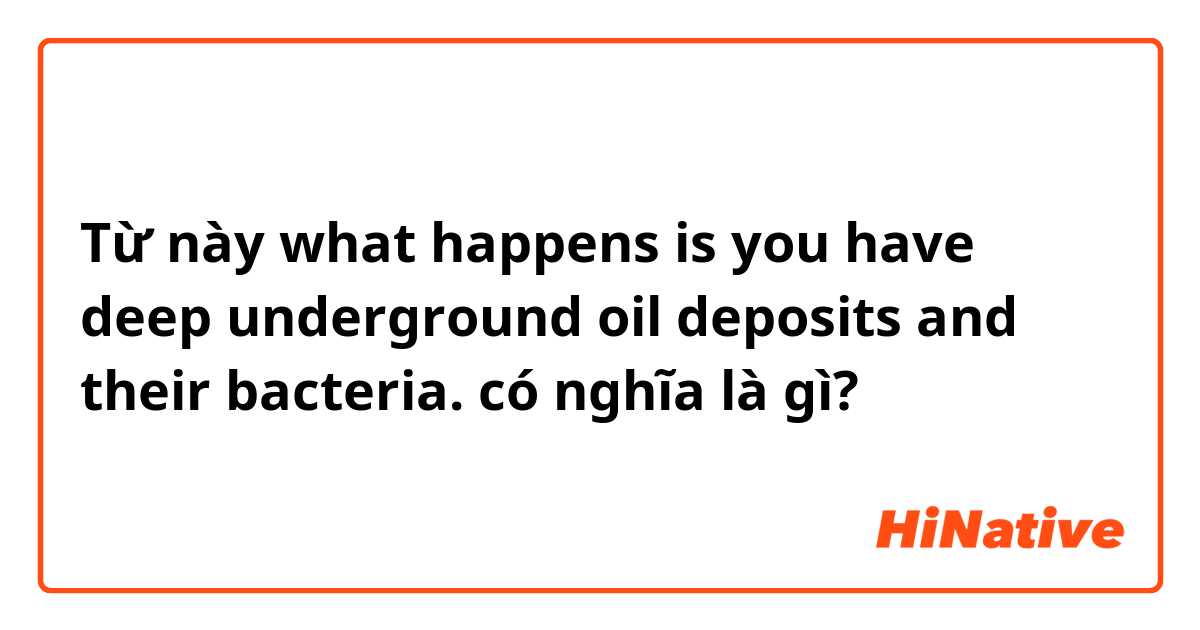 Từ này what happens is you have deep underground oil deposits and their bacteria. có nghĩa là gì?