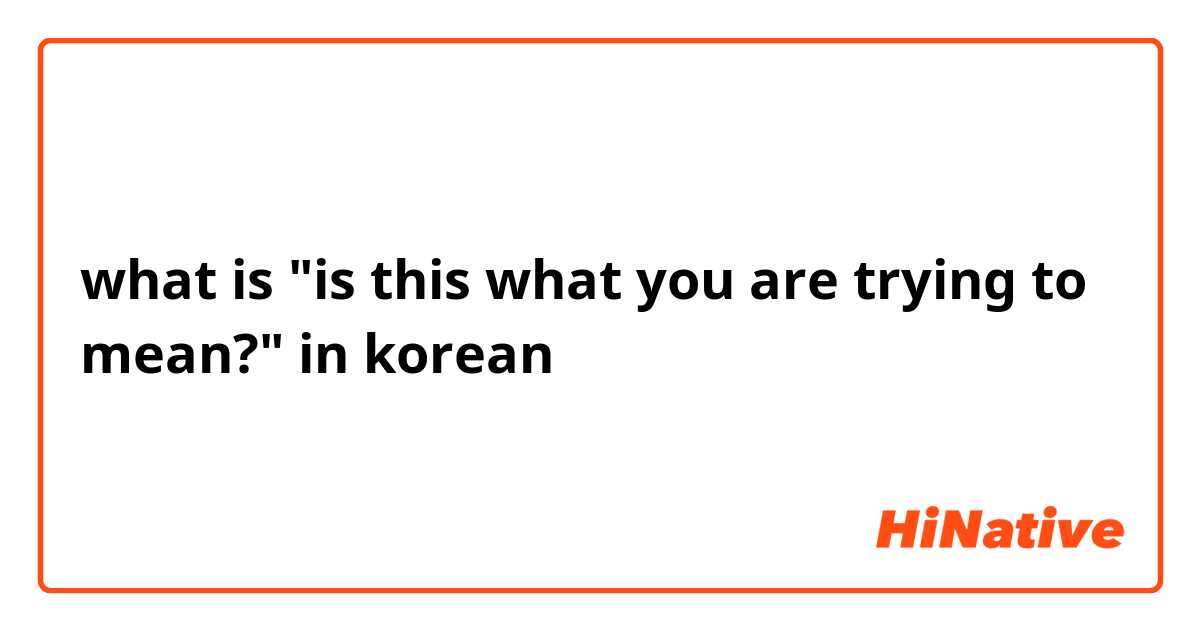what is "is this what you are trying to mean?" in korean 