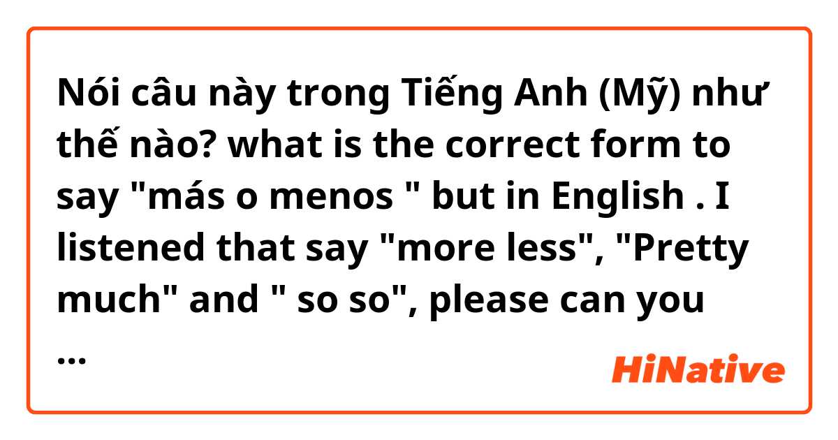 Nói câu này trong Tiếng Anh (Mỹ) như thế nào? what is the correct form to say "más o menos " but in English . I listened that say "more less", "Pretty much" and " so so", please can you tell me what is the correct or if you know other form 