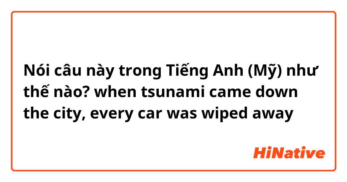 Nói câu này trong Tiếng Anh (Mỹ) như thế nào? when tsunami came down the city, every car was wiped away
