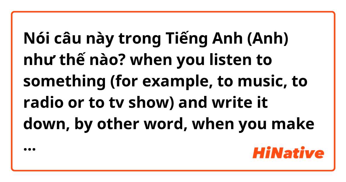 Nói câu này trong Tiếng Anh (Anh) như thế nào? when you listen to something (for example, to music, to radio or to tv show) and write it down, by other word, when you make subtitles. 