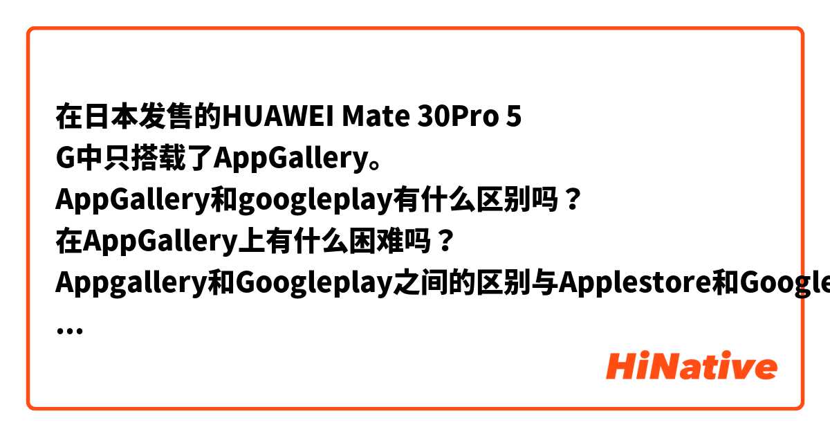 在日本发售的HUAWEI Mate 30Pro 5 G中只搭载了AppGallery。
AppGallery和googleplay有什么区别吗？
在AppGallery上有什么困难吗？
Appgallery和Googleplay之间的区别与Applestore和Googleplay之间的区别相似吗？

Only AppGallery is available in the Huawei mate 30pro 5g released in Japan.
Is there any difference between AppGallery and Googleplay?
Is there any difficulty in Aappgallery?
Is the difference between Appgallery and Googleplay similar to that between Applestore and Googleplay?
