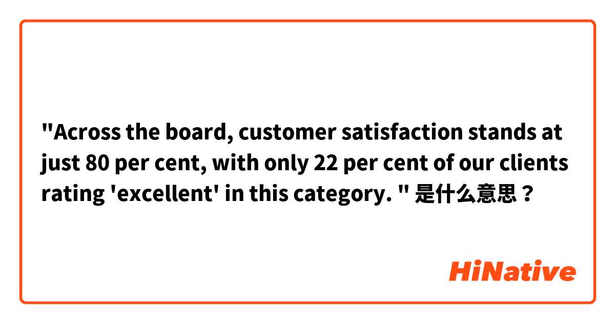 "Across the board, customer satisfaction stands at just 80 per cent, with only 22 per cent of our clients rating 'excellent' in this category. "  是什么意思？