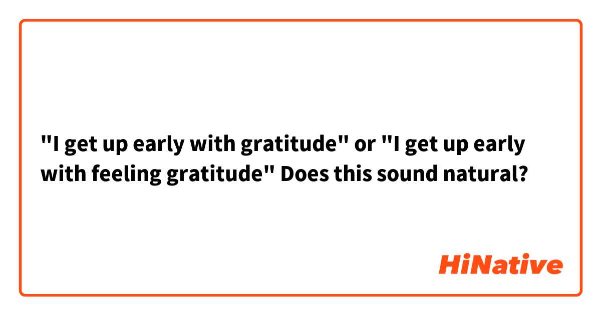 "I get up early with gratitude" or "I get up early with feeling gratitude"
Does this sound natural?