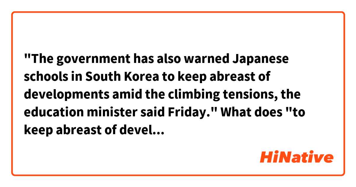"The government has also warned Japanese schools in South Korea to keep abreast of developments amid the climbing tensions, the education minister said Friday."

What does "to keep abreast of developments" mean here?