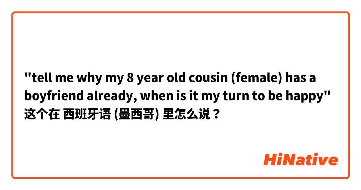"tell me why my 8 year old cousin (female) has a boyfriend already, when is it my turn to be happy" 这个在 西班牙语 (墨西哥) 里怎么说？