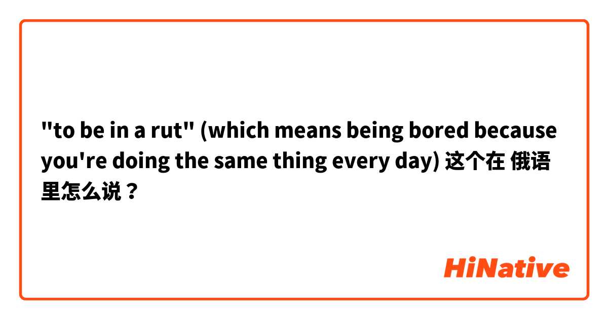 "to be in a rut" (which means being bored because you're doing the same thing every day) 这个在 俄语 里怎么说？