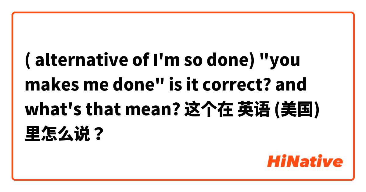 ( alternative of I'm so done) "you makes me done" is it correct? and what's that mean?  这个在 英语 (美国) 里怎么说？