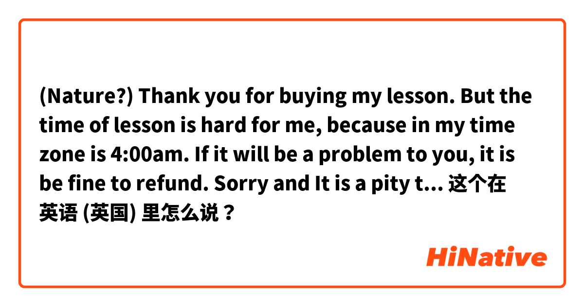 (Nature?) Thank you for buying my lesson. But the time of lesson is hard for me, because in my time zone is 4:00am. If it will be a problem to you, it is be fine to refund. Sorry and It is a pity that our time is not match
(How to reject politely？） 这个在 英语 (英国) 里怎么说？