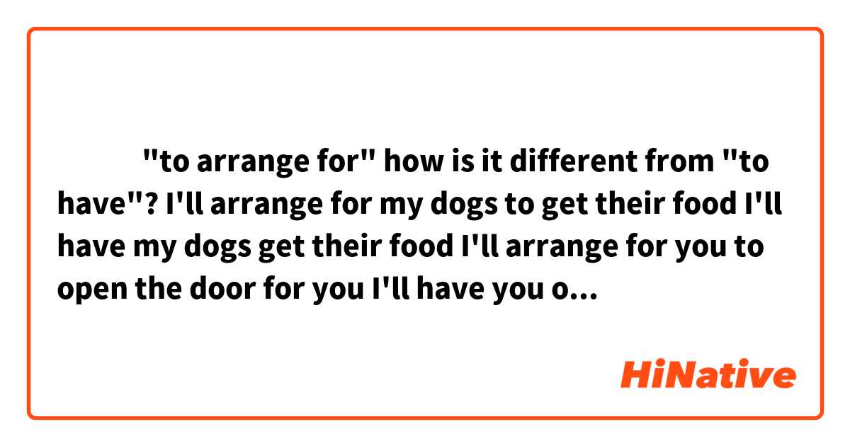 ‎‎‎"to arrange for" how is it different from "to have"?


I'll arrange for my dogs to get their food 
I'll have my dogs get their food

I'll arrange for you to open the door for you
I'll have you open the door for you

