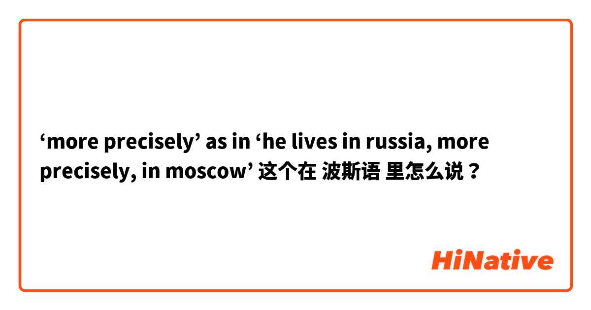 ‘more precisely’ as in ‘he lives in russia, more precisely, in moscow’ 这个在 波斯语 里怎么说？