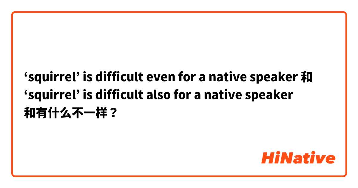 ‘squirrel’ is difficult even for a native speaker 和 ‘squirrel’ is difficult also for a native speaker 和有什么不一样？