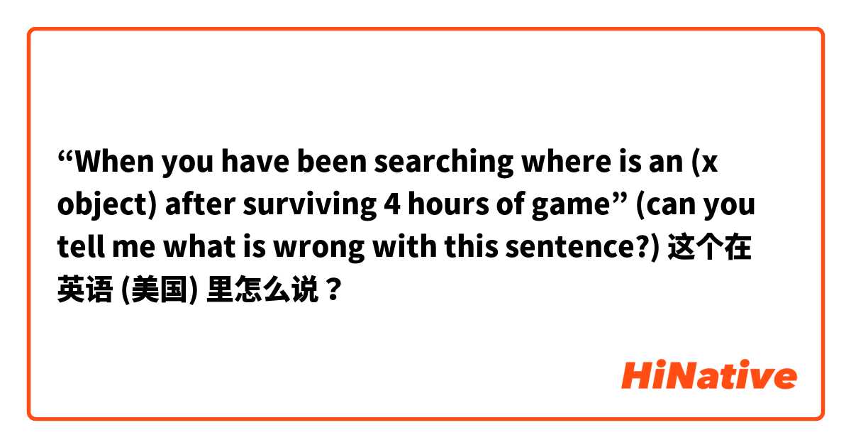 “When you have been searching where is an (x object) after surviving 4 hours of game” (can you tell me what is wrong with this sentence?) 这个在 英语 (美国) 里怎么说？
