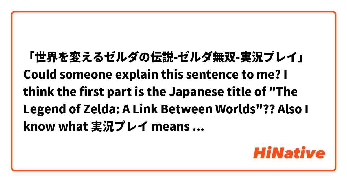 「世界を変えるゼルダの伝説-ゼルダ無双-実況プレイ」

Could someone explain this sentence to me? I think the first part is the Japanese title of "The Legend of Zelda: A Link Between Worlds"?? 
Also I know what 実況プレイ means

Thank you!!