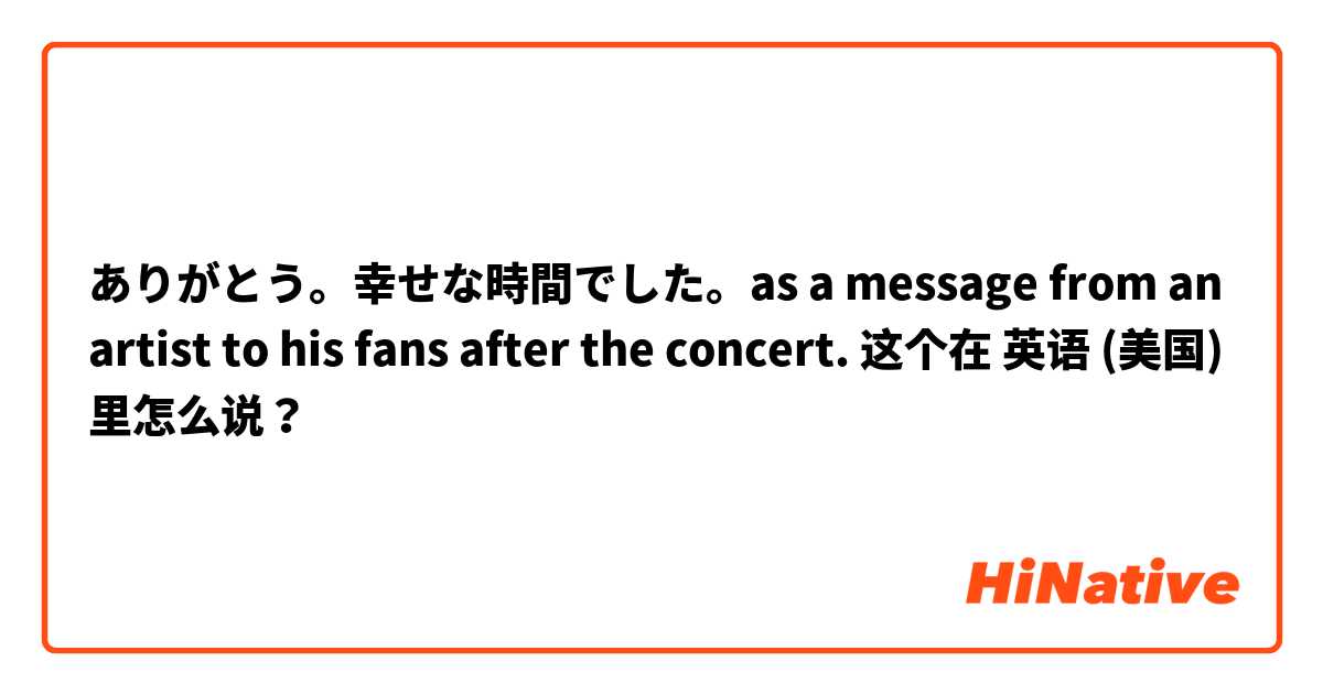 ありがとう。幸せな時間でした。as a message from an artist to his fans after the concert.  这个在 英语 (美国) 里怎么说？