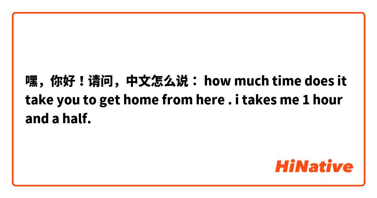 嘿，你好！请问，中文怎么说：

how much time does it take you to get home from here .
i takes me 1 hour and a half.