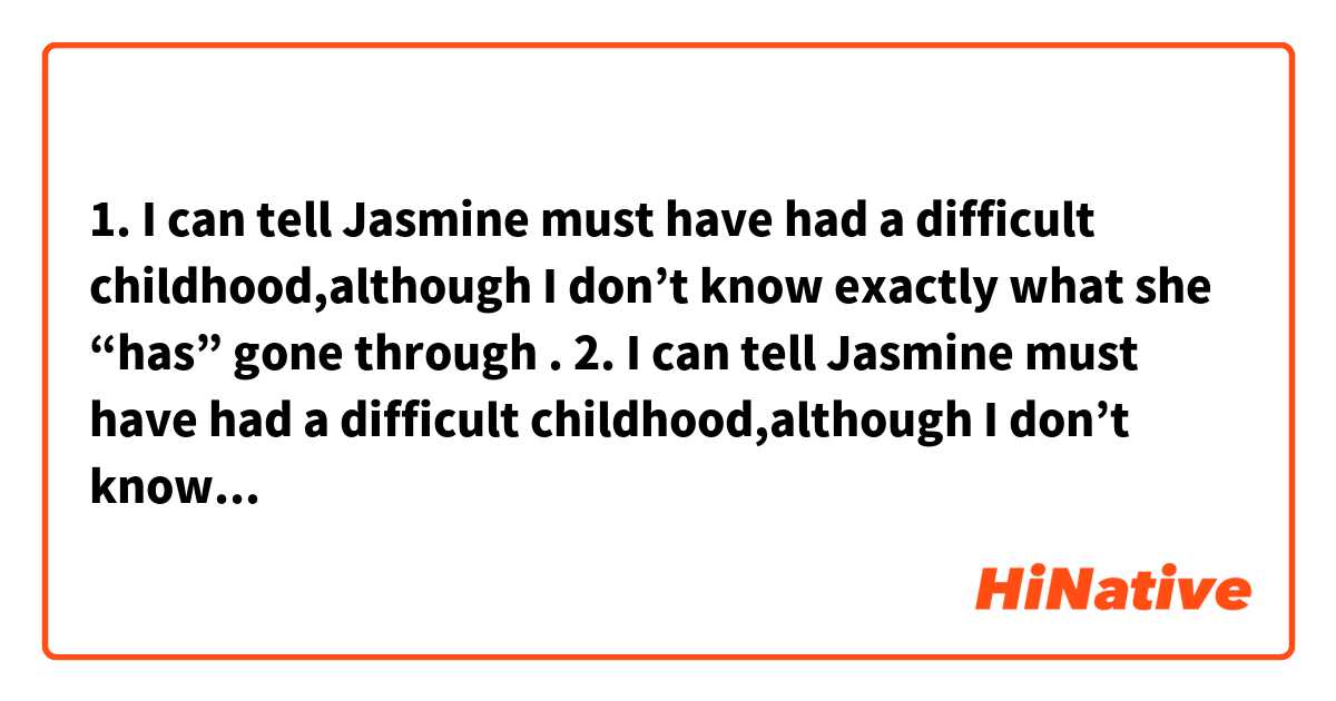 1. I can tell Jasmine must have had a difficult childhood,although I don’t know exactly what she “has” gone through .
2. I can tell Jasmine must have had a difficult childhood,although I don’t know exactly what she “had” gone through .

Whats the difference?are they all correct?