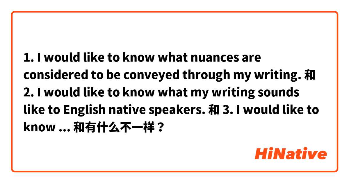 1. I would like to know what nuances are considered to be conveyed through my writing.  和 2. I would like to know what my writing sounds like to English native speakers.  和 3. I would like to know which nuances English native speaker might see in my writing.  和 (which one is the most natural?)  和有什么不一样？