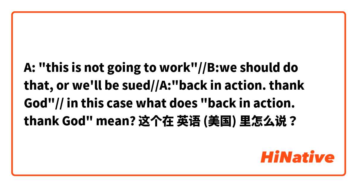 A: "this is not going to work"//B:we should do that, or we'll be sued//A:"back in action. thank God"// in this case what does "back in action. thank God" mean? 这个在 英语 (美国) 里怎么说？