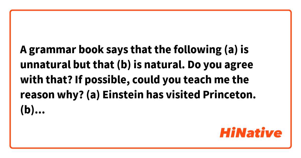 A grammar book says that the following (a) is unnatural but that (b) is natural.
Do you agree with that? If possible, could you teach me the reason why?

(a) Einstein has visited Princeton.
(b) Princeton has been visited by Einstein.