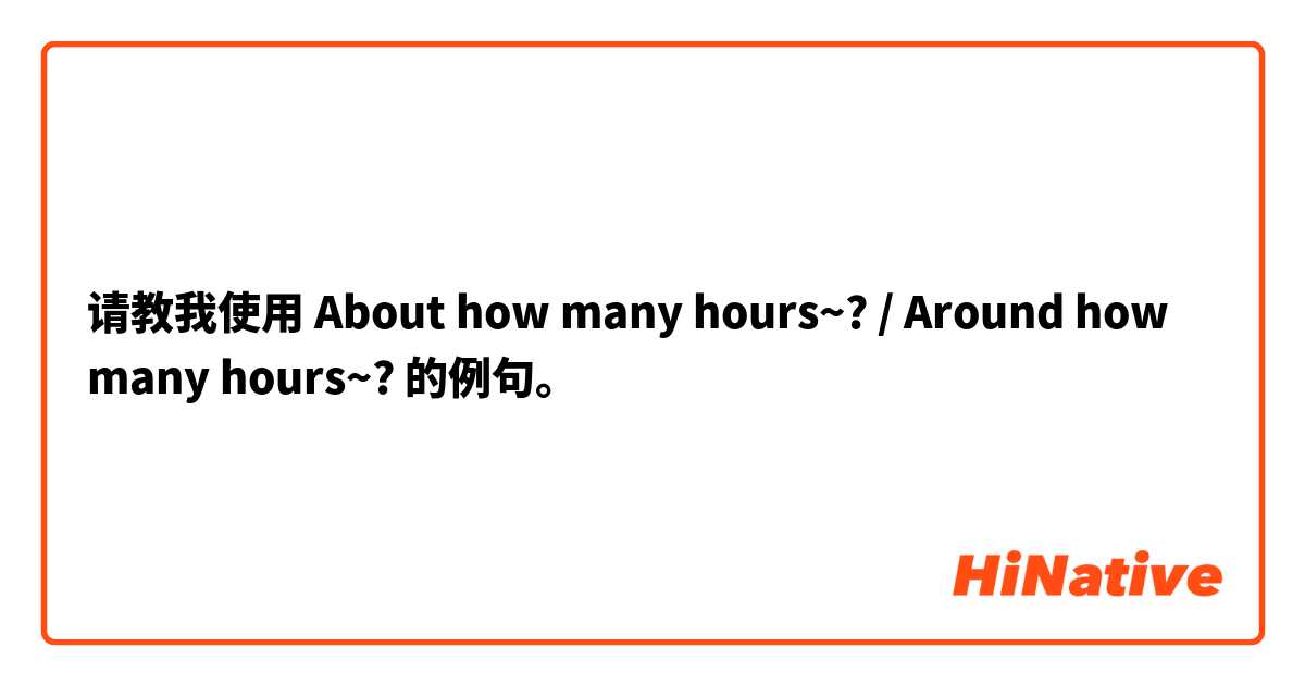 请教我使用 About how many hours~? / Around how many hours~?的例句。
