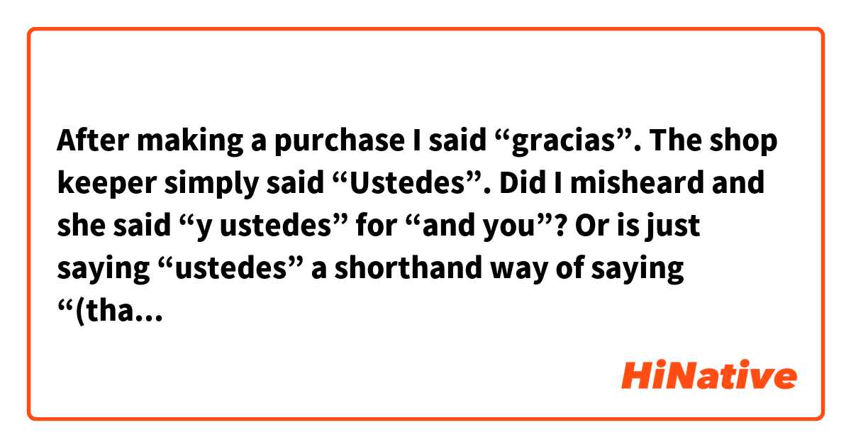 After making a purchase I said “gracias”. The shop keeper simply said “Ustedes”. 

Did I misheard and she said “y ustedes” for “and you”? Or is just saying “ustedes” a shorthand way of saying “(thank) you (too)”?