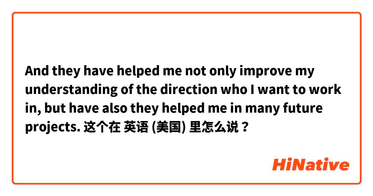 And they have helped me not only improve my understanding of the direction who I want to work in, but have also they helped me in many future projects. 这个在 英语 (美国) 里怎么说？
