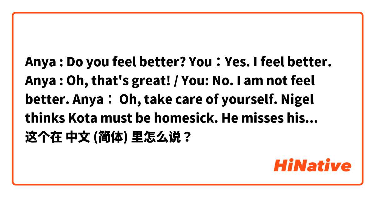 Anya : Do you feel better? 
You：Yes. I feel better. 
Anya : Oh, that's great! 
/ You: No. I am not feel better. 
Anya： Oh, take care of yourself. 

Nigel thinks Kota must be homesick. He misses his family and friends in Japan. 这个在 中文 (简体) 里怎么说？