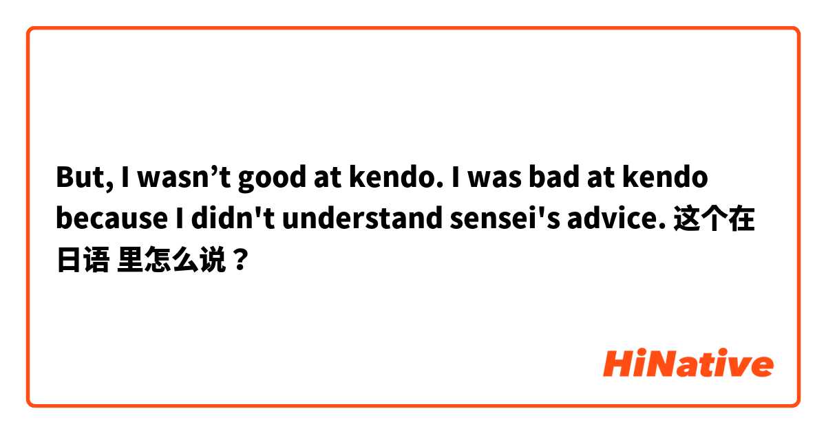 But, I wasn’t good at kendo. I was bad at kendo because I didn't understand sensei's advice. 这个在 日语 里怎么说？