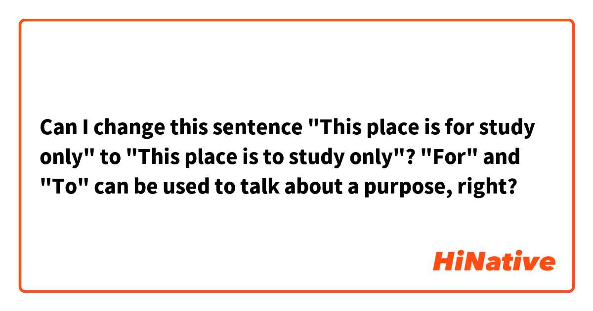 Can I change this sentence "This place is for study only" to "This place is to study only"? "For" and "To" can be used to talk about a purpose, right? 