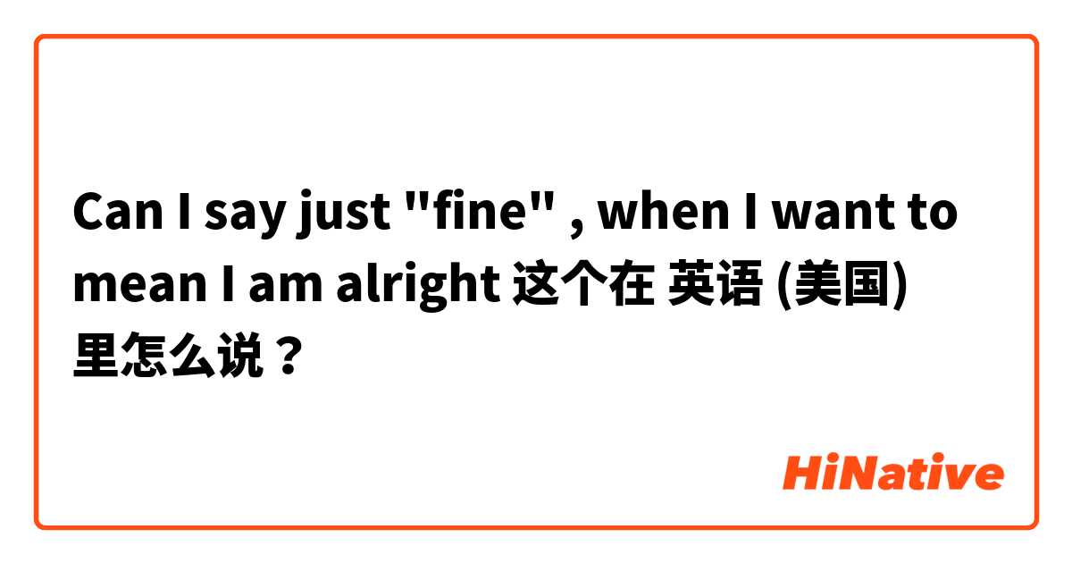 Can I say just "fine" , when I want to mean I am alright 这个在 英语 (美国) 里怎么说？