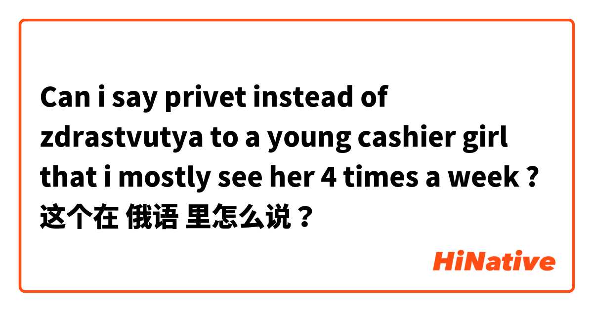 Can i say privet instead of zdrastvutya to a  young cashier girl that i mostly see her 4 times a week ? 这个在 俄语 里怎么说？