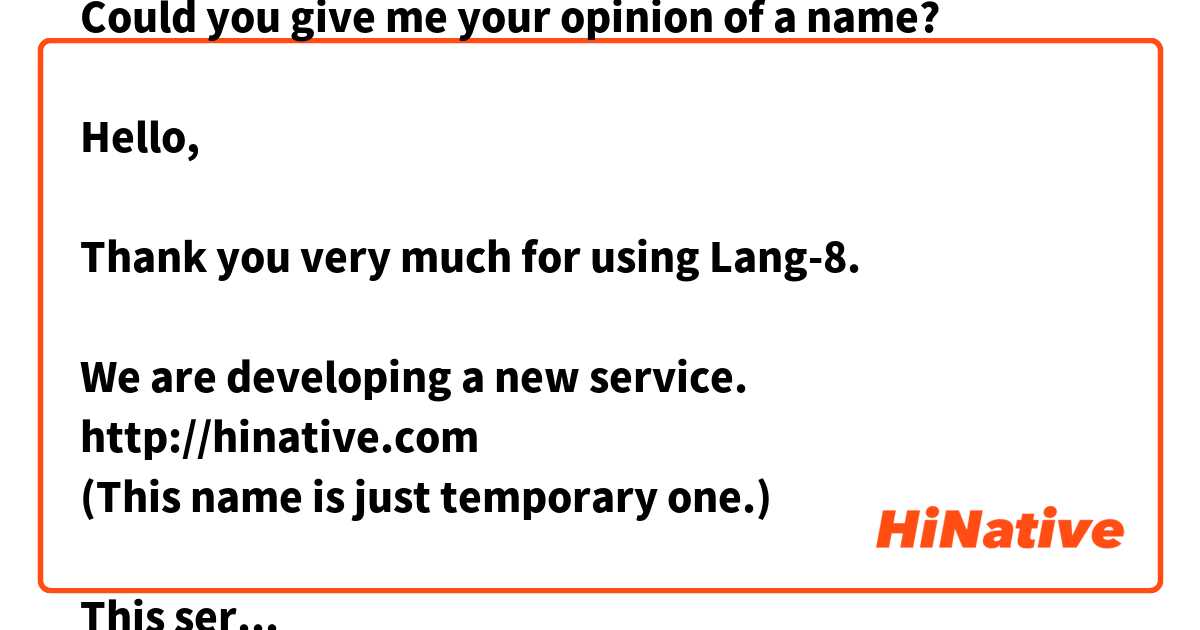 Could you give me your opinion of a name?

Hello,

Thank you very much for using Lang-8.

We are developing a new service.
http://hinative.com
(This name is just temporary one.)

This service allows you to ask just about anything(languages, cultures etc..) to native speakers.

We are still considering about the name.

Do you have prefer one in the following list?
It would be nice if you tell me the reason why you select it.
