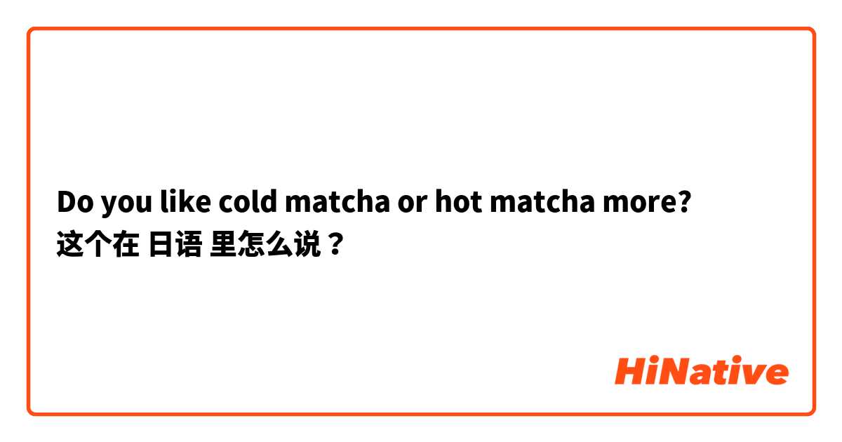Do you like cold matcha or hot matcha more?  这个在 日语 里怎么说？