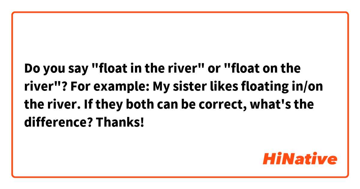 Do you say "float in the river" or "float on the river"?

For example:

My sister likes floating in/on the river.

If they both can be correct, what's the difference? 

Thanks! 