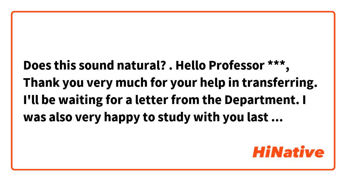 Does this sound natural?
.

Hello Professor ***, 
Thank you very much for your help in transferring. I'll be waiting for a letter from the Department. 
I was also very happy to study with you last week! Thank you very much and have a nice day.