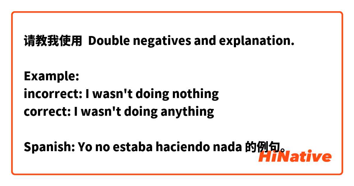 请教我使用 Double negatives and explanation.

Example: 
incorrect: I wasn't doing nothing
correct: I wasn't doing anything

Spanish: Yo no estaba haciendo nada的例句。