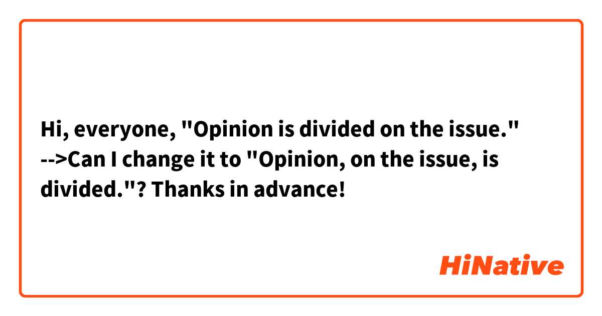 Hi, everyone,
"Opinion is divided on the issue."
-->Can I change it to "Opinion, on the issue, is divided."?
Thanks in advance!