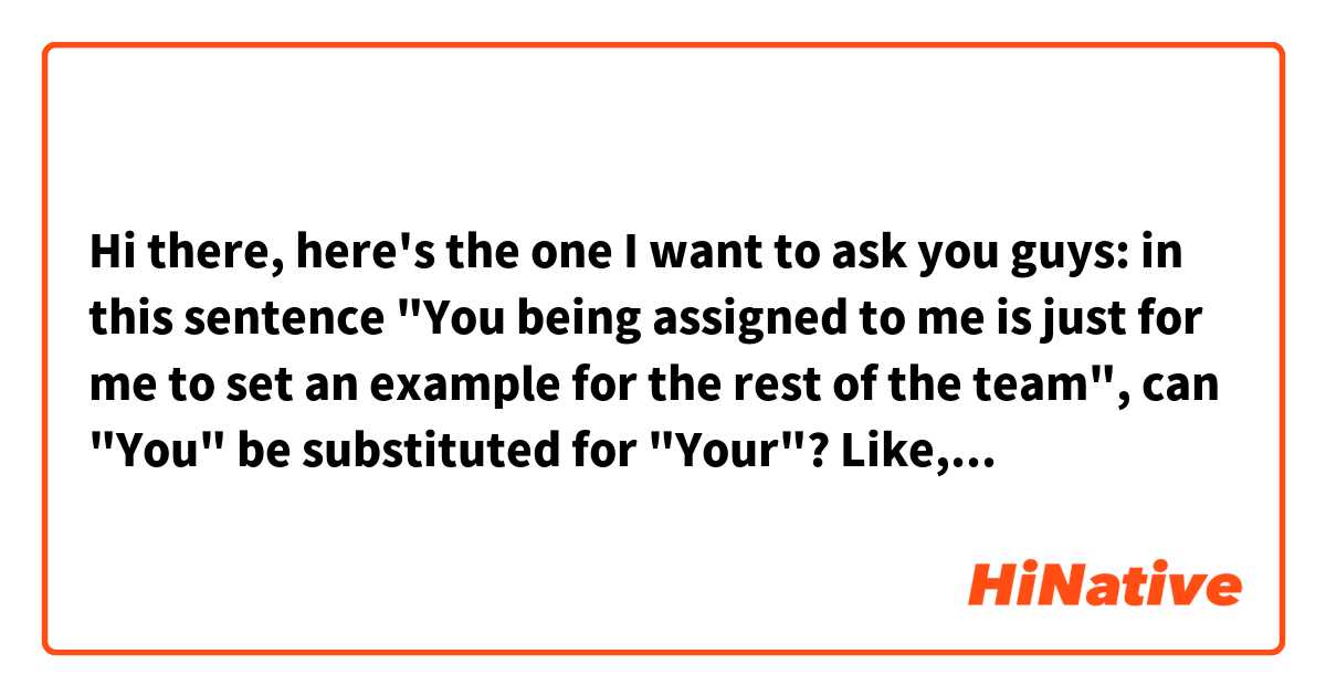 Hi there, here's the one I want to ask you guys:

in this sentence "You being assigned to me is just for me to set an example for the rest of the team", can "You" be substituted for "Your"? Like, Your being assigned to me is ....

And could I ask what grammatical phenomena is "Subject + Verb-ing" prlease? Thank you for your help!