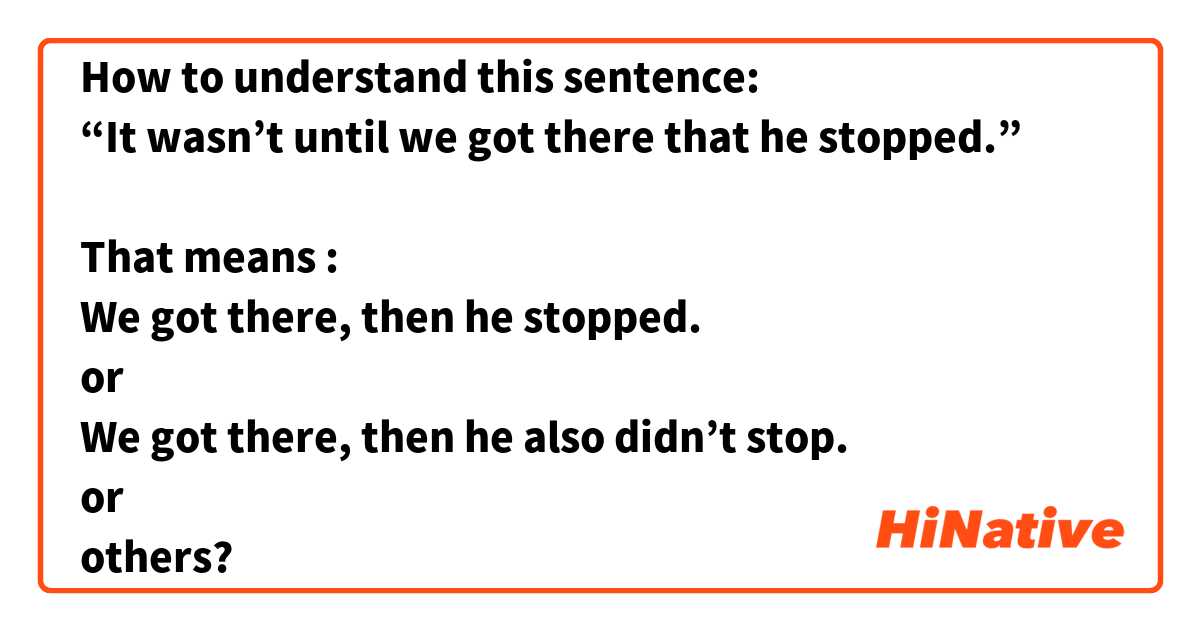 How to understand this sentence:
“It wasn’t until we got there that he stopped.”

That means :
We got there, then he stopped.
or 
We got there, then he also didn’t stop.
or 
others?