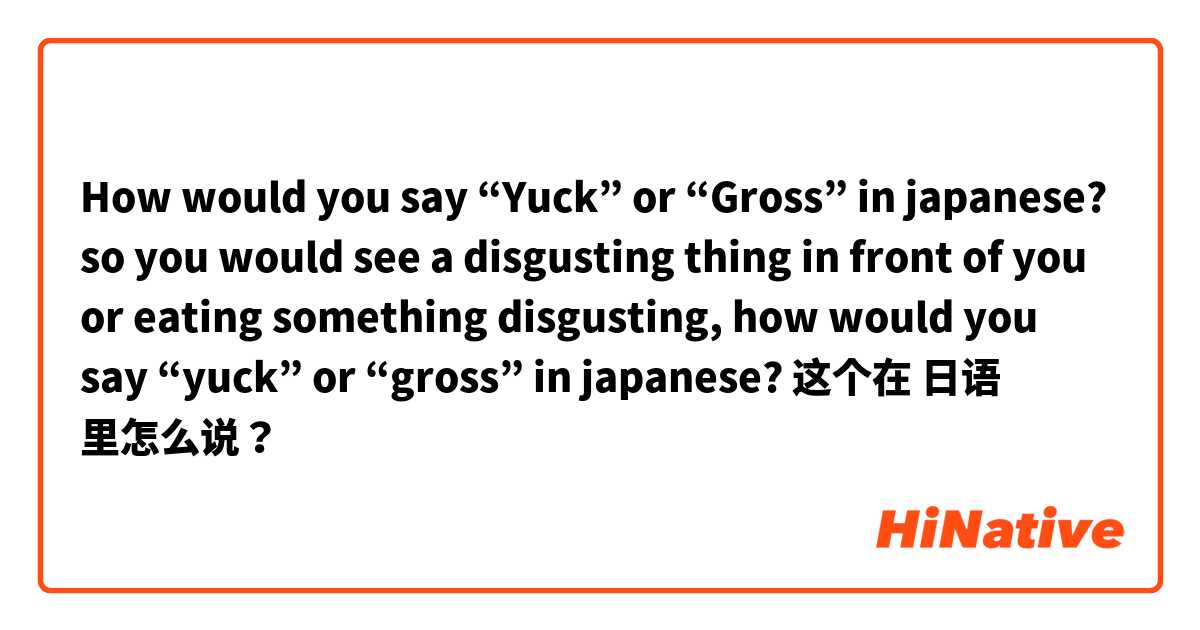 How would you say “Yuck” or “Gross” in japanese? so you would see a disgusting thing in front of you or eating something disgusting, how would you say “yuck” or “gross” in japanese? 这个在 日语 里怎么说？