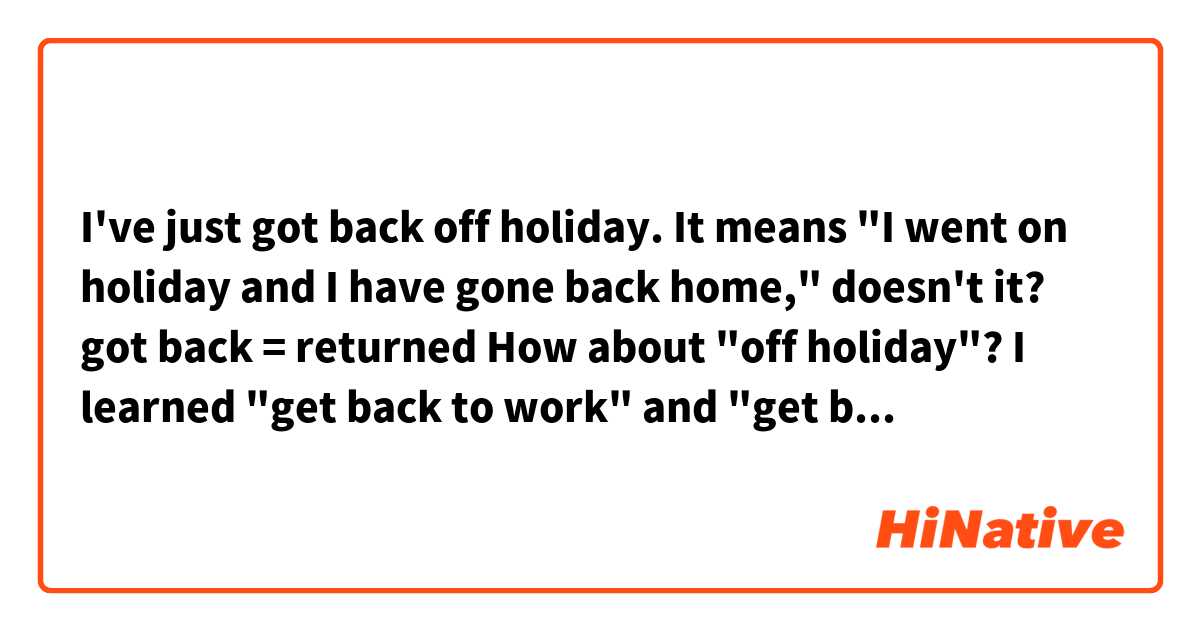 I've just got back off holiday.

It means "I went on holiday and I have gone back home,"  doesn't it?

got back = returned

How about "off holiday"?

I learned "get back to work" and "get back to the house."
Do you have any other examples with "get back"?

