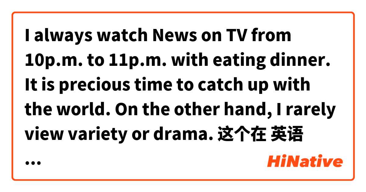 I always watch News on TV from 10p.m. to 11p.m. with eating dinner. It is precious time to catch up with the world. On the other hand, I rarely view variety or drama.  这个在 英语 (美国) 里怎么说？