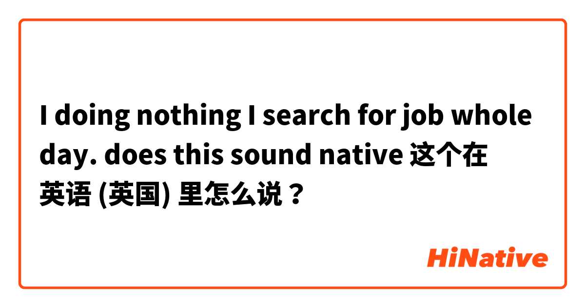 I doing nothing I search for job whole day. does this sound native 这个在 英语 (英国) 里怎么说？