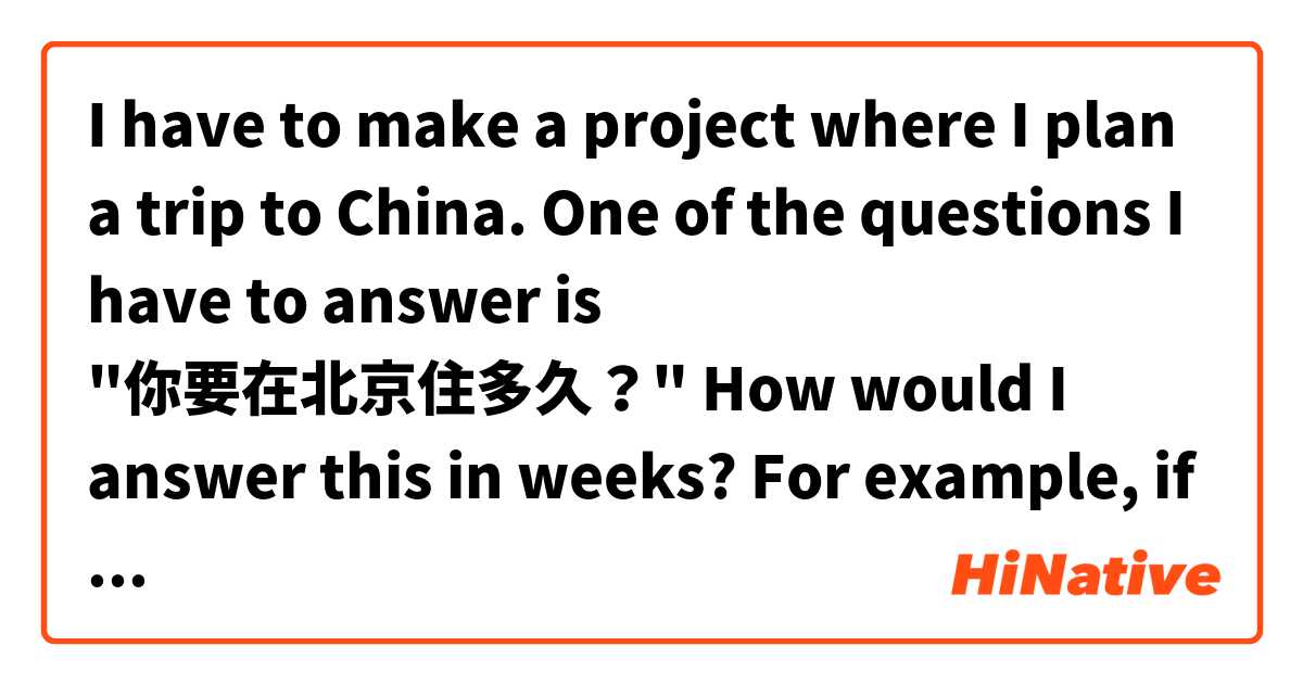 I have to make a project where I plan a trip to China. One of the questions I have to answer is "你要在北京住多久？" How would I answer this in weeks? For example, if I was going to stay for two weeks, how would I say "I am going to stay in Beijing for two weeks."？
