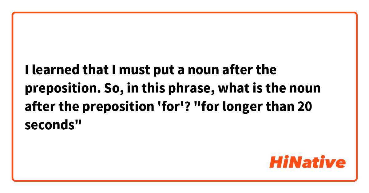 I learned that I must put a noun after the preposition. So, in this phrase, what is the noun after the preposition 'for'?
"for longer than 20 seconds"